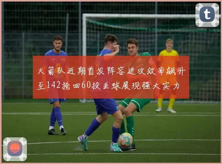 火箭队近期首发阵容进攻效率飙升至142抢回60投丢球展现强大实力