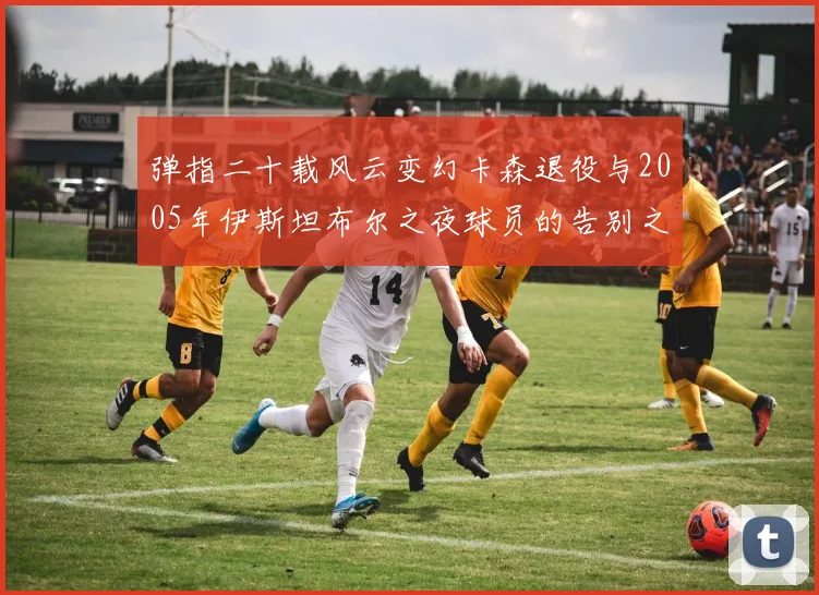 弹指二十载风云变幻卡森退役与2005年伊斯坦布尔之夜球员的告别之路