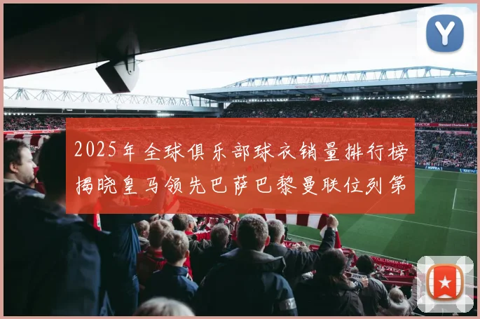 2025年全球俱乐部球衣销量排行榜揭晓皇马领先巴萨巴黎曼联位列第七