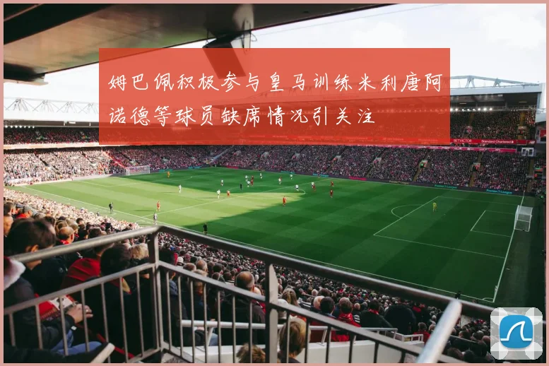 姆巴佩积极参与皇马训练米利唐阿诺德等球员缺席情况引关注