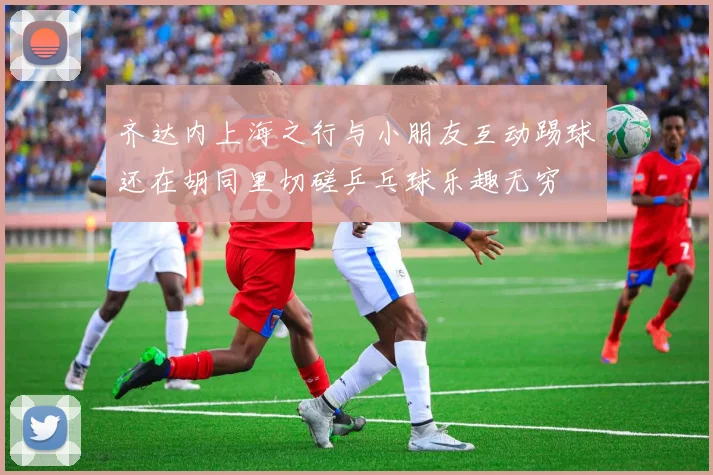 齐达内上海之行与小朋友互动踢球还在胡同里切磋乒乓球乐趣无穷