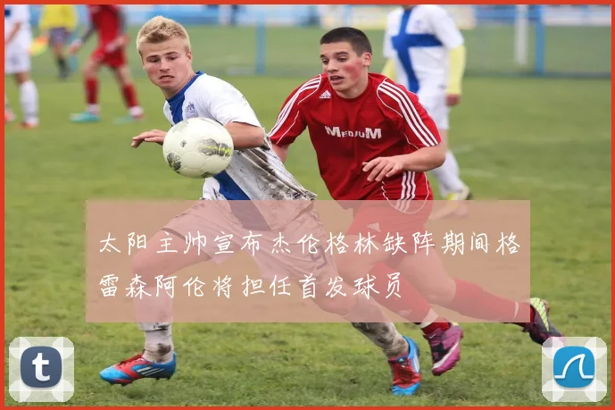 太阳主帅宣布杰伦格林缺阵期间格雷森阿伦将担任首发球员