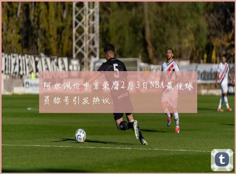 阿尔佩伦申京荣膺2月3日NBA最佳球员称号引发热议