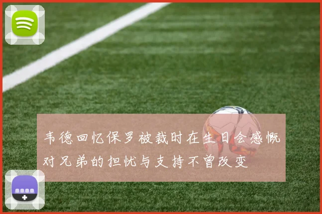 韦德回忆保罗被裁时在生日会感慨对兄弟的担忧与支持不曾改变