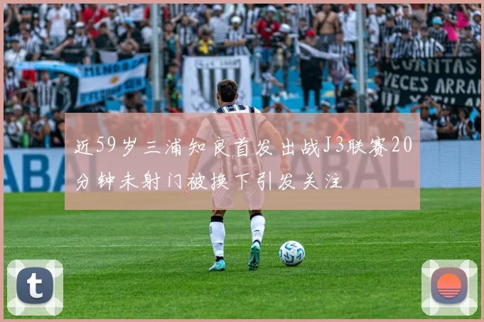 近59岁三浦知良首发出战J3联赛20分钟未射门被换下引发关注