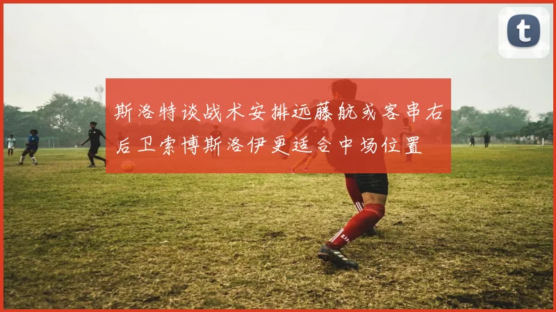 斯洛特谈战术安排远藤航或客串右后卫索博斯洛伊更适合中场位置