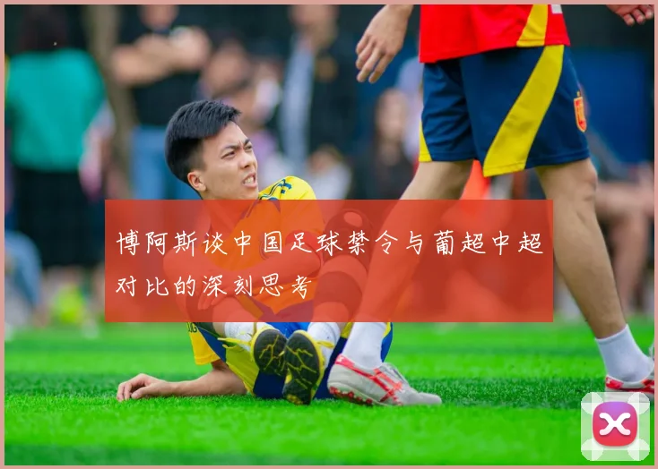 博阿斯谈中国足球禁令与葡超中超对比的深刻思考