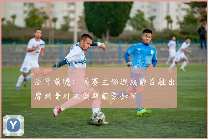 法甲前瞻：马赛主场迎战能否胜出摩纳哥对决朗斯前景如何
