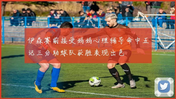 伊森赛前接受妈妈心理辅导命中五记三分助球队获胜表现出色