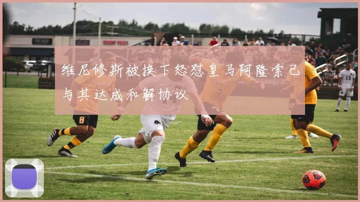 维尼修斯被换下怒怼皇马阿隆索已与其达成和解协议