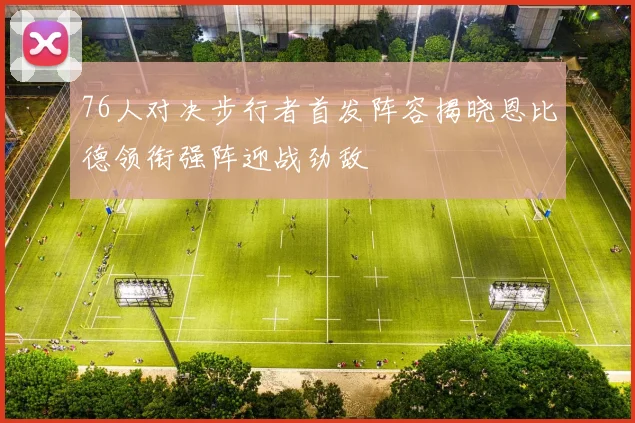 76人对决步行者首发阵容揭晓恩比德领衔强阵迎战劲敌