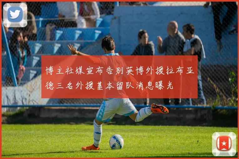 博主社媒宣布告别英博外援拉布亚德三名外援基本留队消息曝光