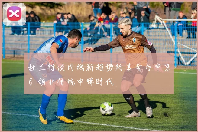 杜兰特谈内线新趋势约基奇与申京引领非传统中锋时代