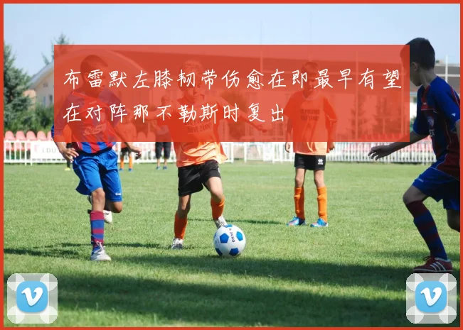 布雷默左膝韧带伤愈在即最早有望在对阵那不勒斯时复出