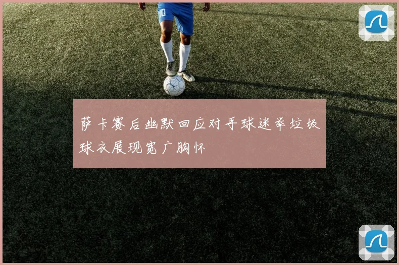 萨卡赛后幽默回应对手球迷举垃圾球衣展现宽广胸怀