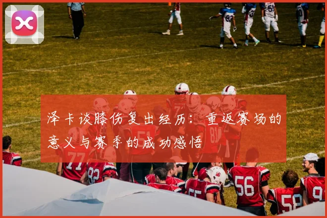 泽卡谈膝伤复出经历：重返赛场的意义与赛季的成功感悟