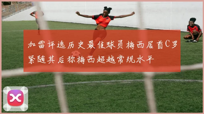 加雷评选历史最佳球员梅西居首C罗紧随其后称梅西超越常规水平