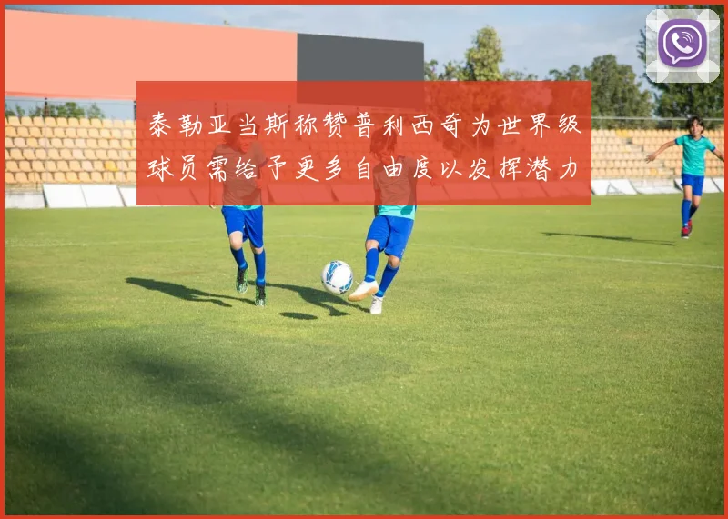 泰勒亚当斯称赞普利西奇为世界级球员需给予更多自由度以发挥潜力