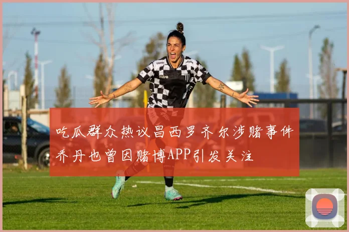 吃瓜群众热议昌西罗齐尔涉赌事件乔丹也曾因赌博APP引发关注