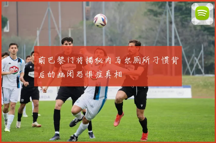 前巴黎门将揭秘内马尔厕所习惯背后的幽闭恐惧症真相