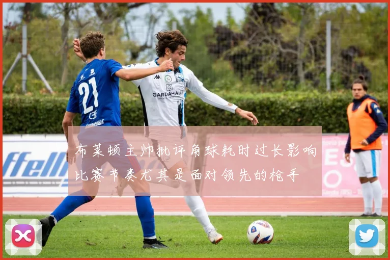 布莱顿主帅批评角球耗时过长影响比赛节奏尤其是面对领先的枪手