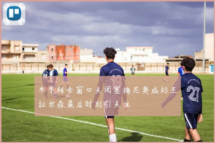 冬季转会窗口关闭塞梅尼奥成标王拉尔森最后时刻引关注
