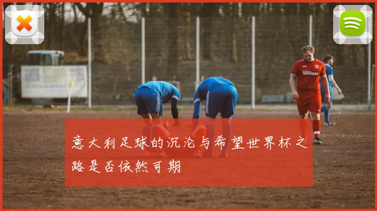 意大利足球的沉沦与希望世界杯之路是否依然可期