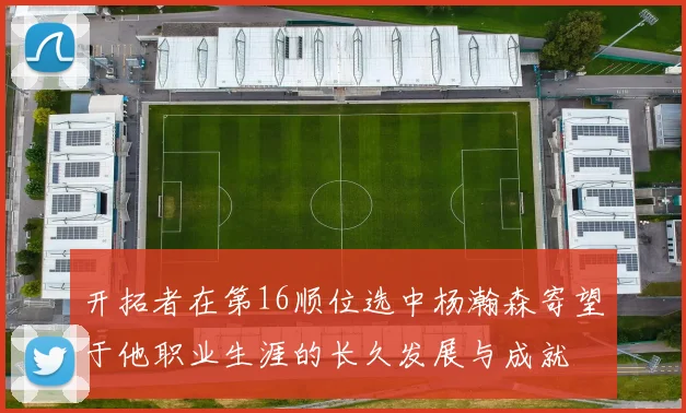 开拓者在第16顺位选中杨瀚森寄望于他职业生涯的长久发展与成就