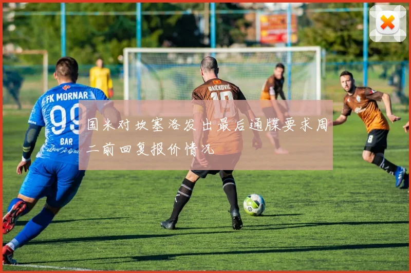 国米对坎塞洛发出最后通牒要求周二前回复报价情况