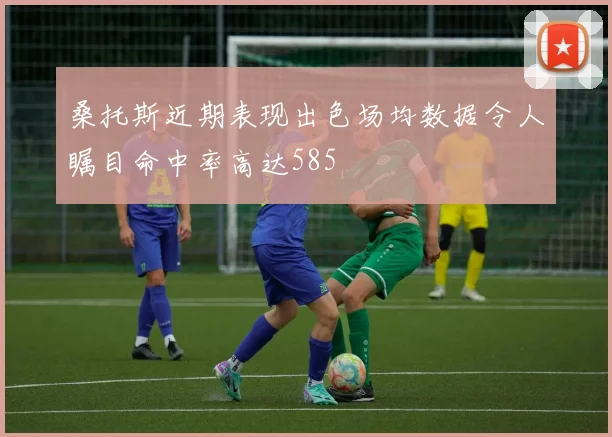 桑托斯近期表现出色场均数据令人瞩目命中率高达585