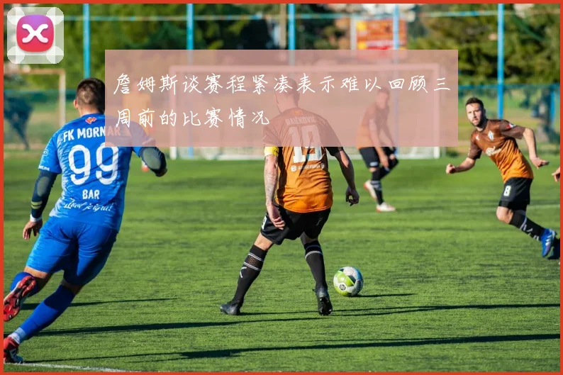 詹姆斯谈赛程紧凑表示难以回顾三周前的比赛情况