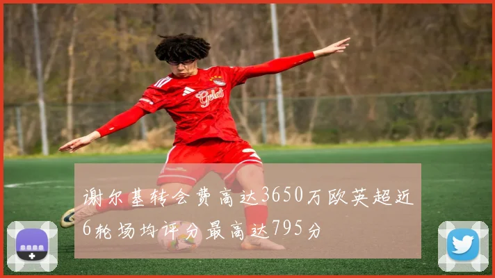 谢尔基转会费高达3650万欧英超近6轮场均评分最高达795分