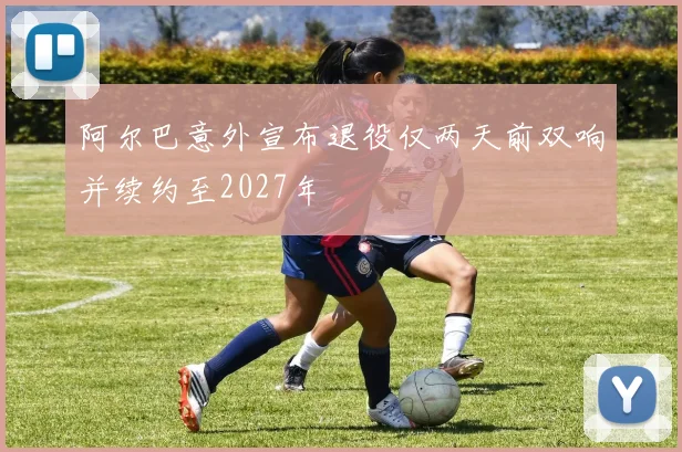 阿尔巴意外宣布退役仅两天前双响并续约至2027年