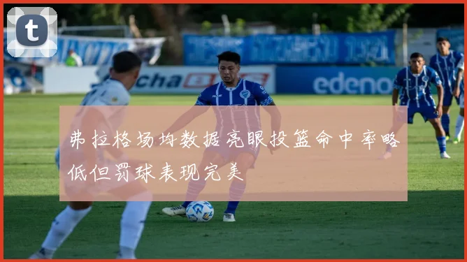 弗拉格场均数据亮眼投篮命中率略低但罚球表现完美