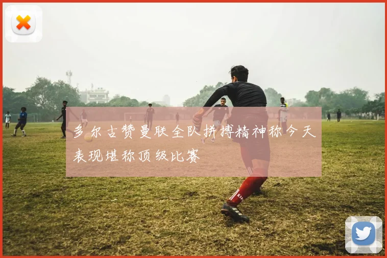 多尔古赞曼联全队拼搏精神称今天表现堪称顶级比赛