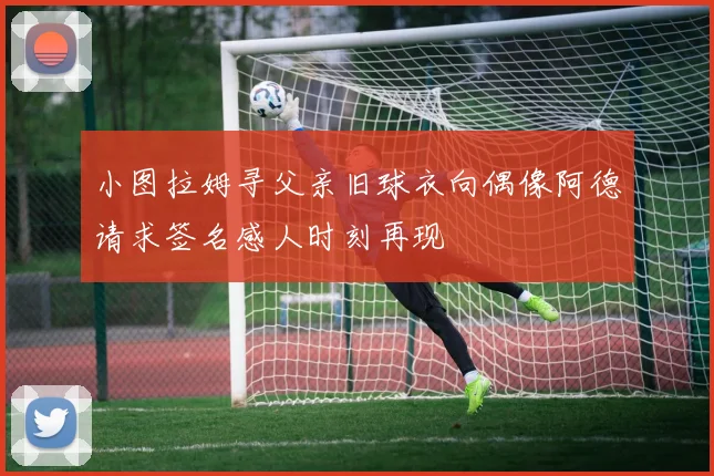 小图拉姆寻父亲旧球衣向偶像阿德请求签名感人时刻再现