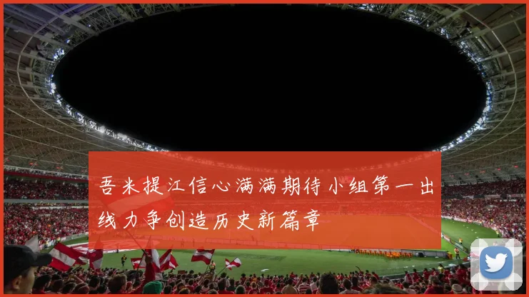 吾米提江信心满满期待小组第一出线力争创造历史新篇章