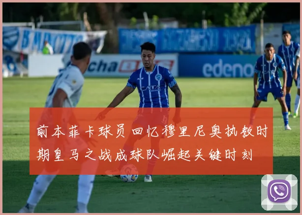 前本菲卡球员回忆穆里尼奥执教时期皇马之战成球队崛起关键时刻