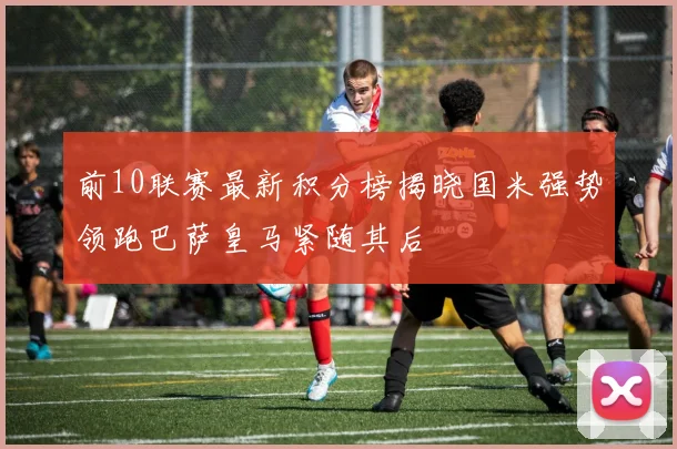 前10联赛最新积分榜揭晓国米强势领跑巴萨皇马紧随其后