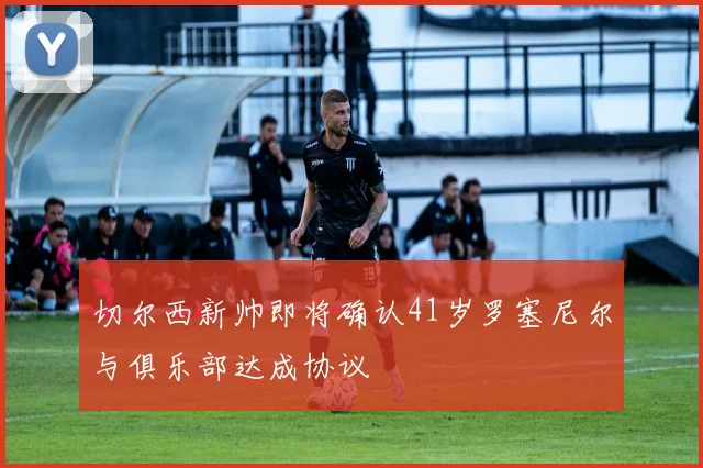 切尔西新帅即将确认41岁罗塞尼尔与俱乐部达成协议