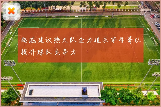路威建议热火队全力追求字母哥以提升球队竞争力