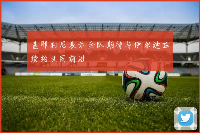 基耶利尼表示全队期待与伊尔迪兹续约共同前进