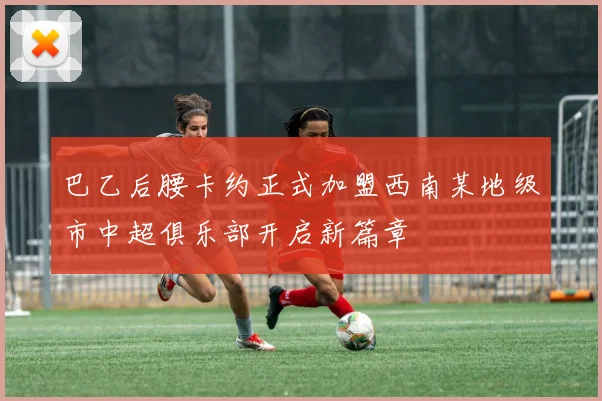 巴乙后腰卡约正式加盟西南某地级市中超俱乐部开启新篇章