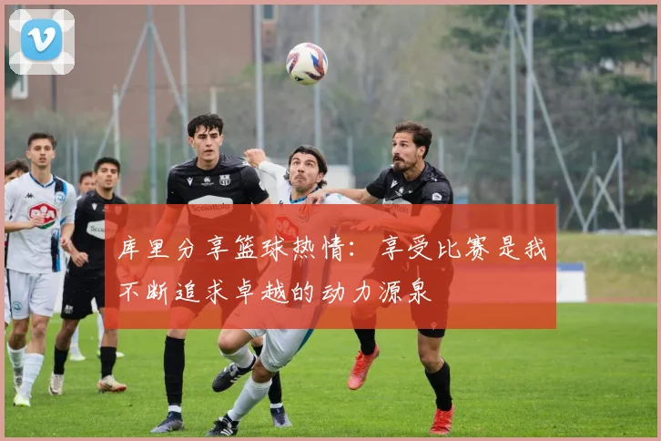 库里分享篮球热情：享受比赛是我不断追求卓越的动力源泉
