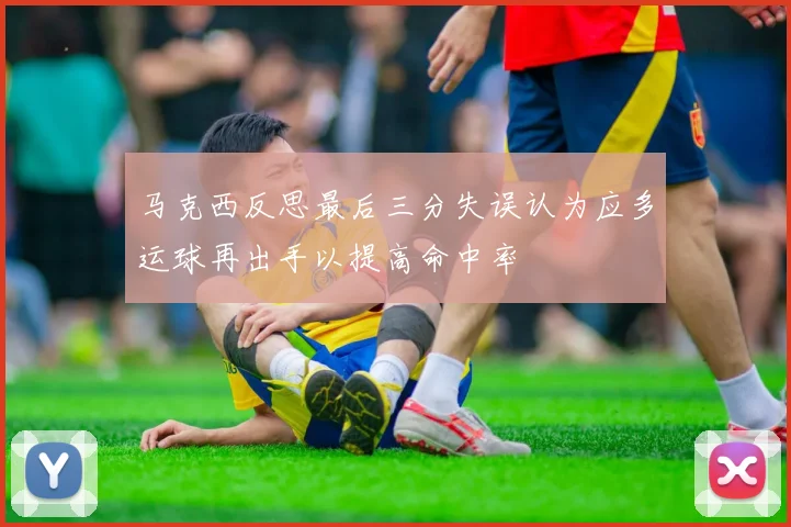 马克西反思最后三分失误认为应多运球再出手以提高命中率