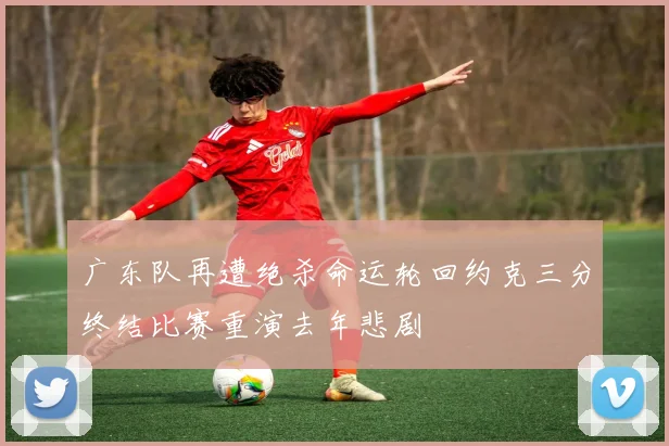 广东队再遭绝杀命运轮回约克三分终结比赛重演去年悲剧