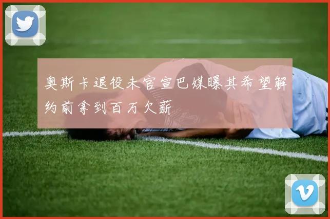 奥斯卡退役未官宣巴媒曝其希望解约前拿到百万欠薪