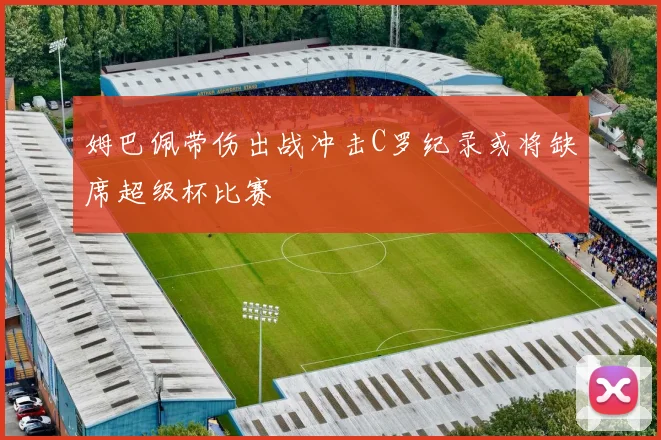 姆巴佩带伤出战冲击C罗纪录或将缺席超级杯比赛